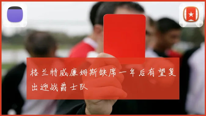 格兰特威廉姆斯缺席一年后有望复出迎战爵士队
