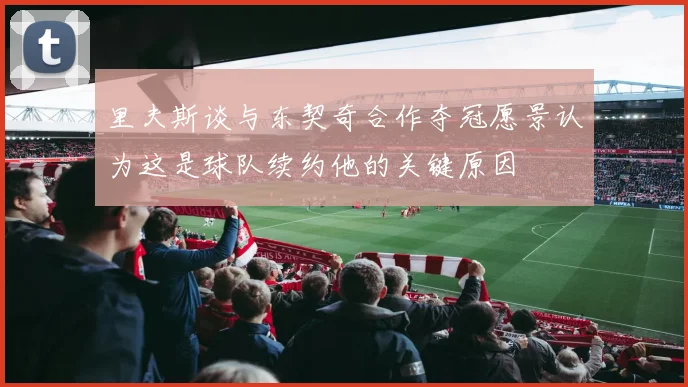 里夫斯谈与东契奇合作夺冠愿景认为这是球队续约他的关键原因