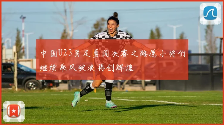 中国U23男足勇闯决赛之路愿小将们继续乘风破浪再创辉煌