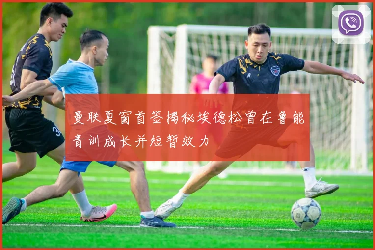 曼联夏窗首签揭秘埃德松曾在鲁能青训成长并短暂效力