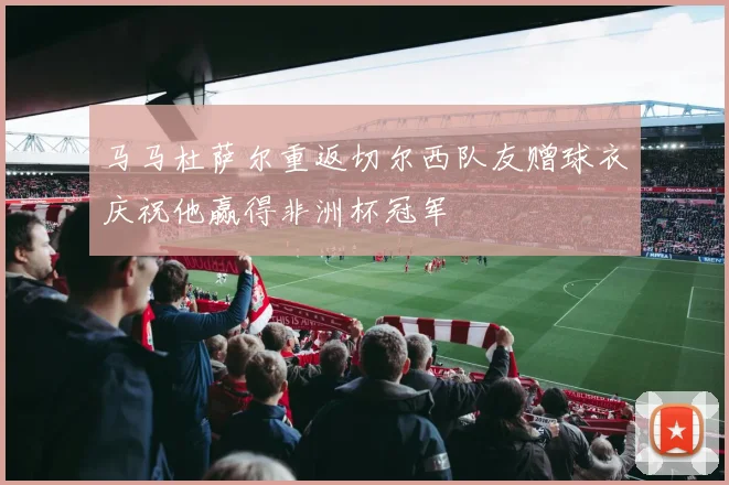 马马杜萨尔重返切尔西队友赠球衣庆祝他赢得非洲杯冠军