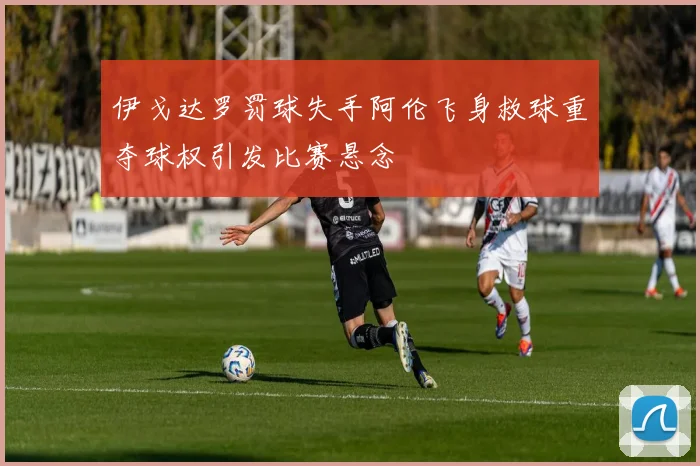 伊戈达罗罚球失手阿伦飞身救球重夺球权引发比赛悬念