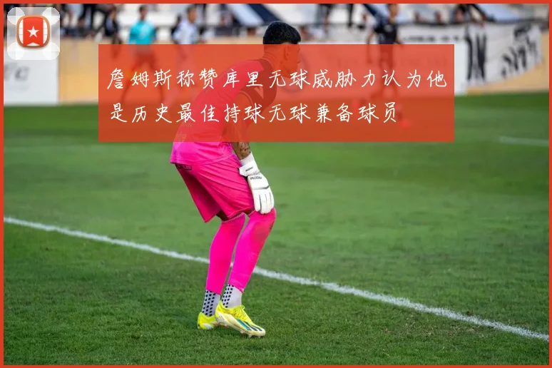 詹姆斯称赞库里无球威胁力认为他是历史最佳持球无球兼备球员
