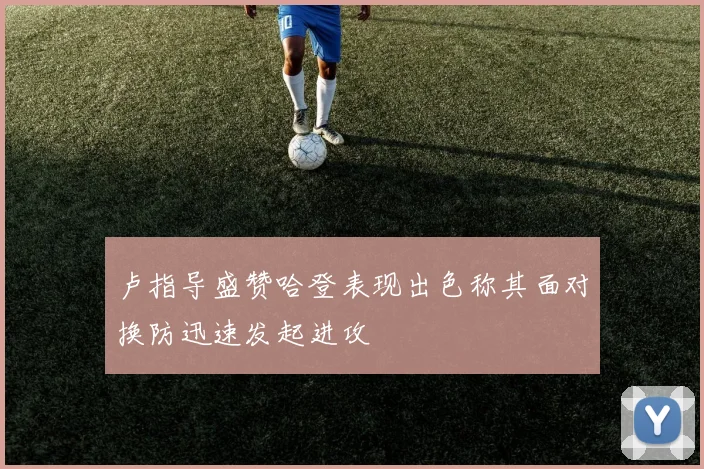 卢指导盛赞哈登表现出色称其面对换防迅速发起进攻
