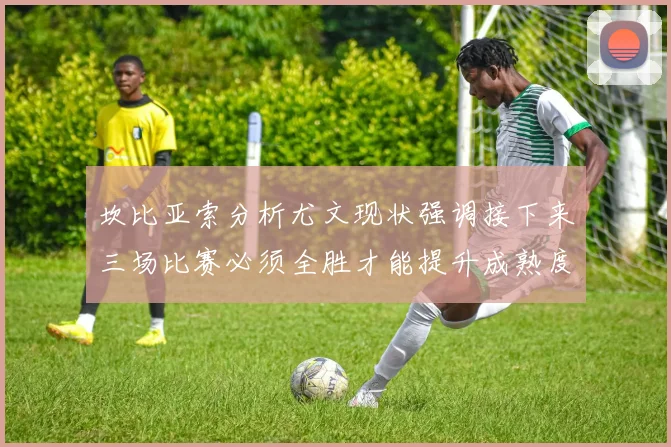坎比亚索分析尤文现状强调接下来三场比赛必须全胜才能提升成熟度