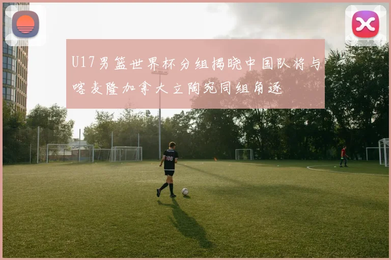 U17男篮世界杯分组揭晓中国队将与喀麦隆加拿大立陶宛同组角逐