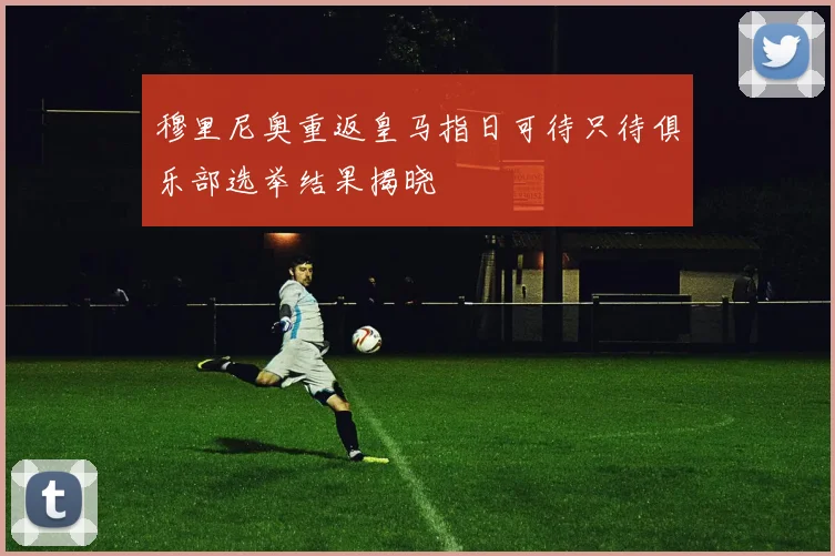 穆里尼奥重返皇马指日可待只待俱乐部选举结果揭晓