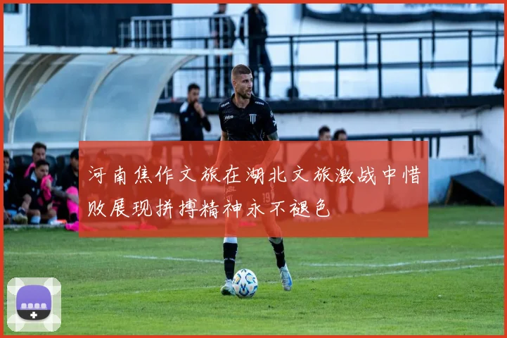 河南焦作文旅在湖北文旅激战中惜败展现拼搏精神永不褪色