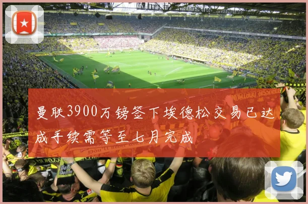 曼联3900万镑签下埃德松交易已达成手续需等至七月完成