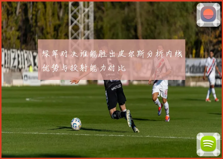 绿军对决谁能胜出皮尔斯分析内线优势与投射能力对比