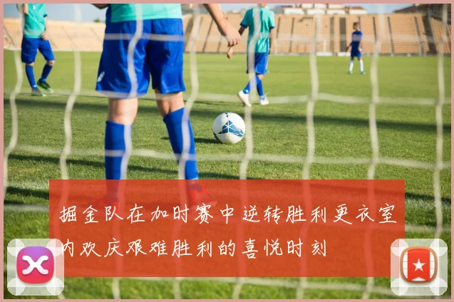 掘金队在加时赛中逆转胜利更衣室内欢庆艰难胜利的喜悦时刻